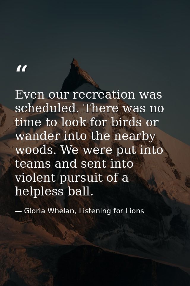 Even our recreation was scheduled. There was no time to look for birds or wander into the nearby woods. We were put into — Gloria Whelan, Listening for Lions
