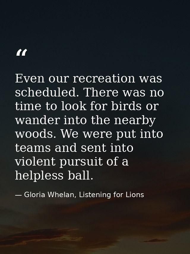 Even our recreation was scheduled. There was no time to look for birds or wander into the nearby woods. We were put into — Gloria Whelan, Listening for Lions