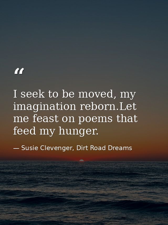 I seek to be moved, my imagination reborn.Let me feast on poems that feed my hunger. — Susie Clevenger, Dirt Road Dreams