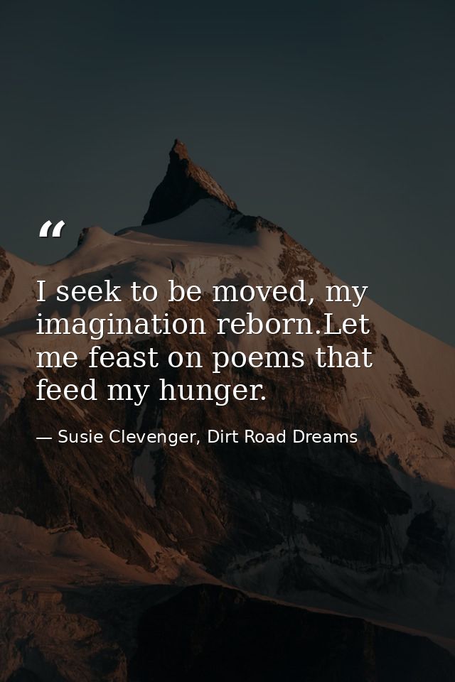 I seek to be moved, my imagination reborn.Let me feast on poems that feed my hunger. — Susie Clevenger, Dirt Road Dreams