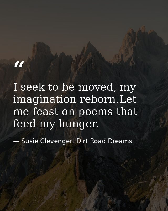 I seek to be moved, my imagination reborn.Let me feast on poems that feed my hunger. — Susie Clevenger, Dirt Road Dreams