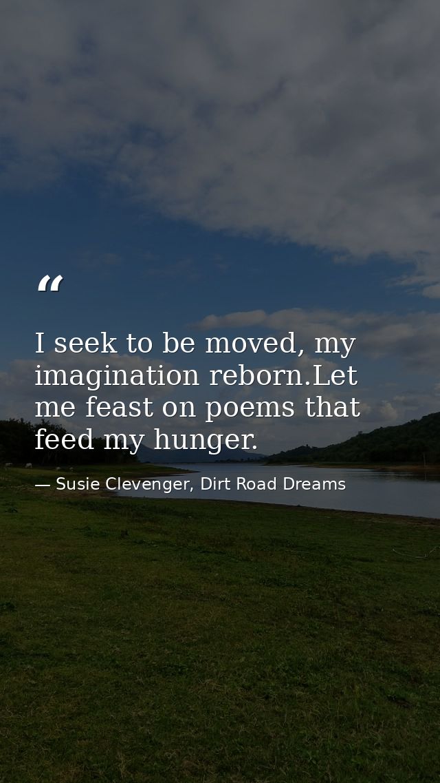 I seek to be moved, my imagination reborn.Let me feast on poems that feed my hunger. — Susie Clevenger, Dirt Road Dreams
