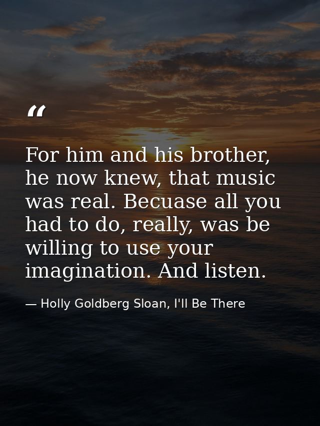 For him and his brother, he now knew, that music was real. Becuase all you had to do, really, was be willing to use your — Holly Goldberg Sloan, I'll Be There