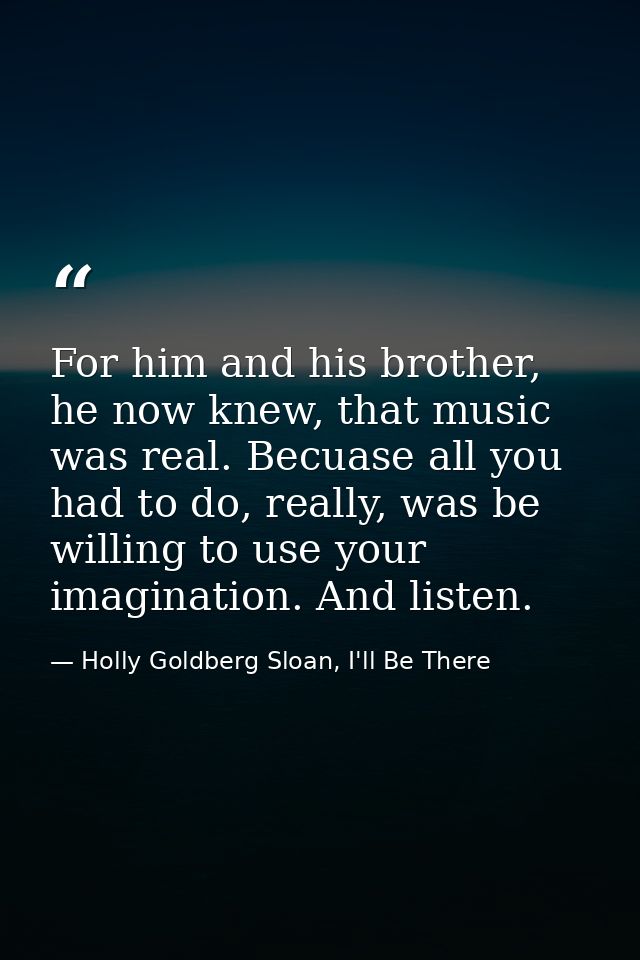 For him and his brother, he now knew, that music was real. Becuase all you had to do, really, was be willing to use your — Holly Goldberg Sloan, I'll Be There