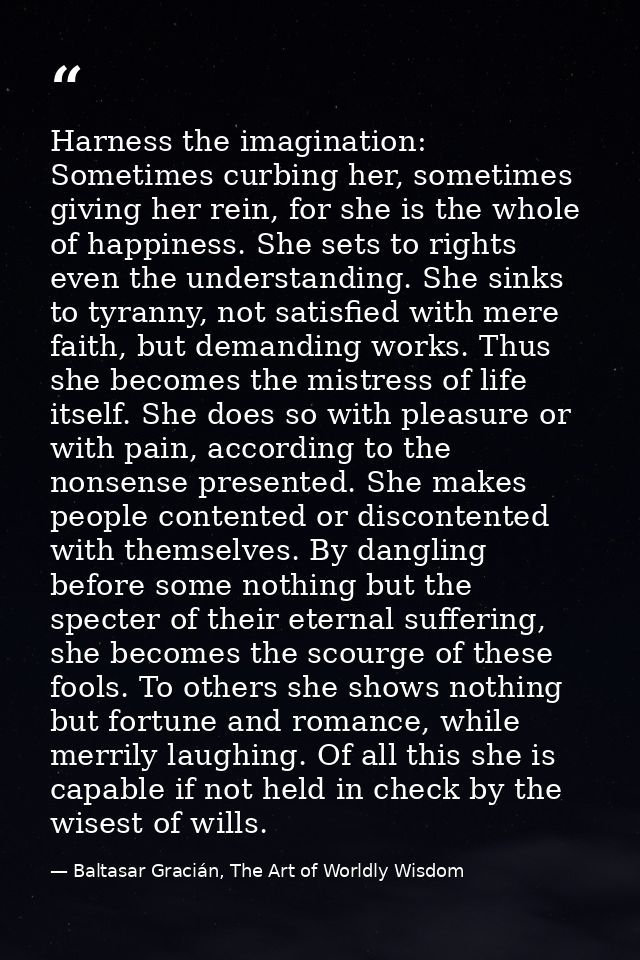 Harness the imagination: Sometimes curbing her, sometimes giving her rein, for she is the whole of happiness. She sets t — Baltasar Gracián, The Art of Worldly Wisdom