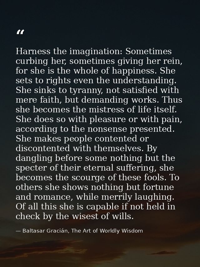 Harness the imagination: Sometimes curbing her, sometimes giving her rein, for she is the whole of happiness. She sets t — Baltasar Gracián, The Art of Worldly Wisdom