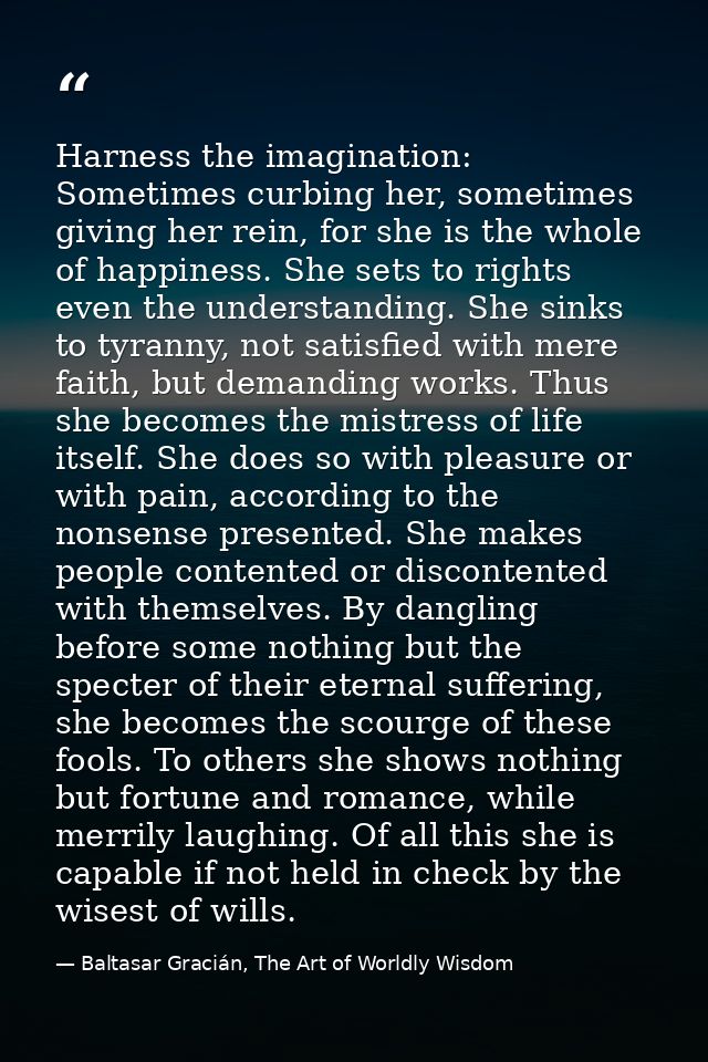 Harness the imagination: Sometimes curbing her, sometimes giving her rein, for she is the whole of happiness. She sets t — Baltasar Gracián, The Art of Worldly Wisdom