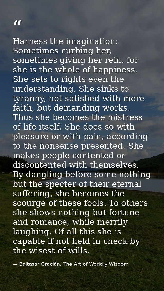 Harness the imagination: Sometimes curbing her, sometimes giving her rein, for she is the whole of happiness. She sets t — Baltasar Gracián, The Art of Worldly Wisdom