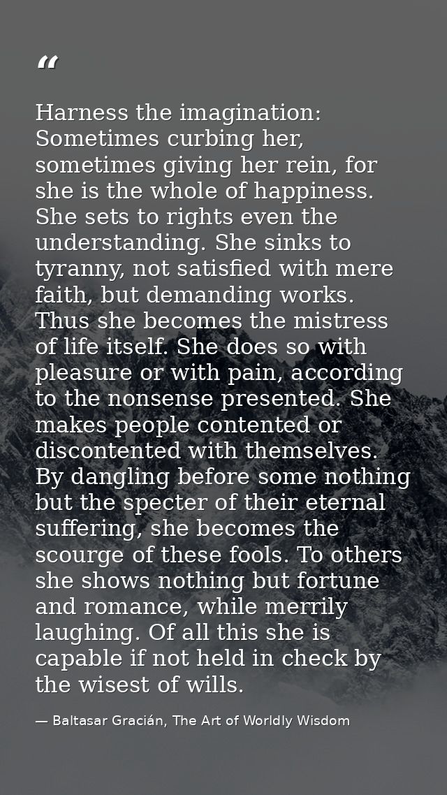 Harness the imagination: Sometimes curbing her, sometimes giving her rein, for she is the whole of happiness. She sets t — Baltasar Gracián, The Art of Worldly Wisdom