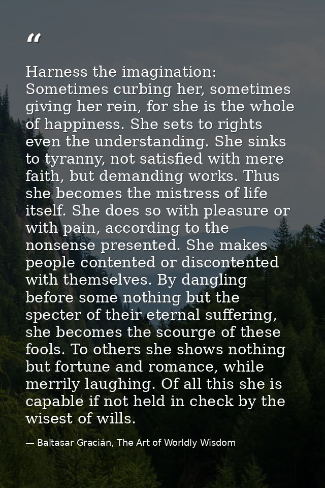 Harness the imagination: Sometimes curbing her, sometimes giving her rein, for she is the whole of happiness. She sets t — Baltasar Gracián, The Art of Worldly Wisdom