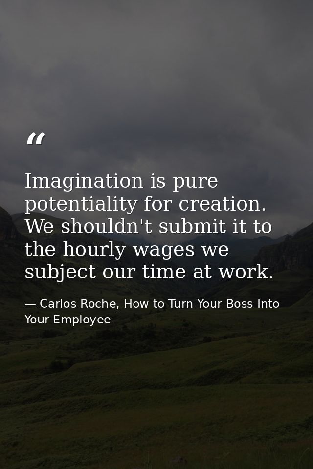 Imagination is pure potentiality for creation. We shouldn't submit it to the hourly wages we subject our time at work. — Carlos Roche, How to Turn Your Boss Into Your Employee