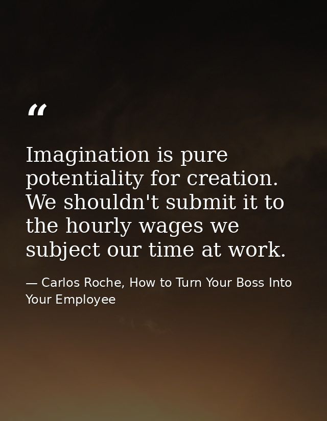 Imagination is pure potentiality for creation. We shouldn't submit it to the hourly wages we subject our time at work. — Carlos Roche, How to Turn Your Boss Into Your Employee
