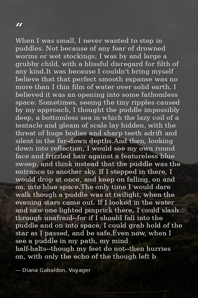 When I was small, I never wanted to step in puddles. Not because of any fear of drowned worms or wet stockings; I was by — Diana Gabaldon, Voyager