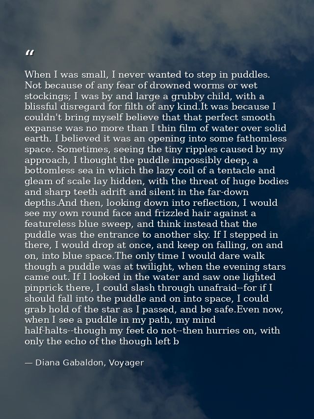 When I was small, I never wanted to step in puddles. Not because of any fear of drowned worms or wet stockings; I was by — Diana Gabaldon, Voyager