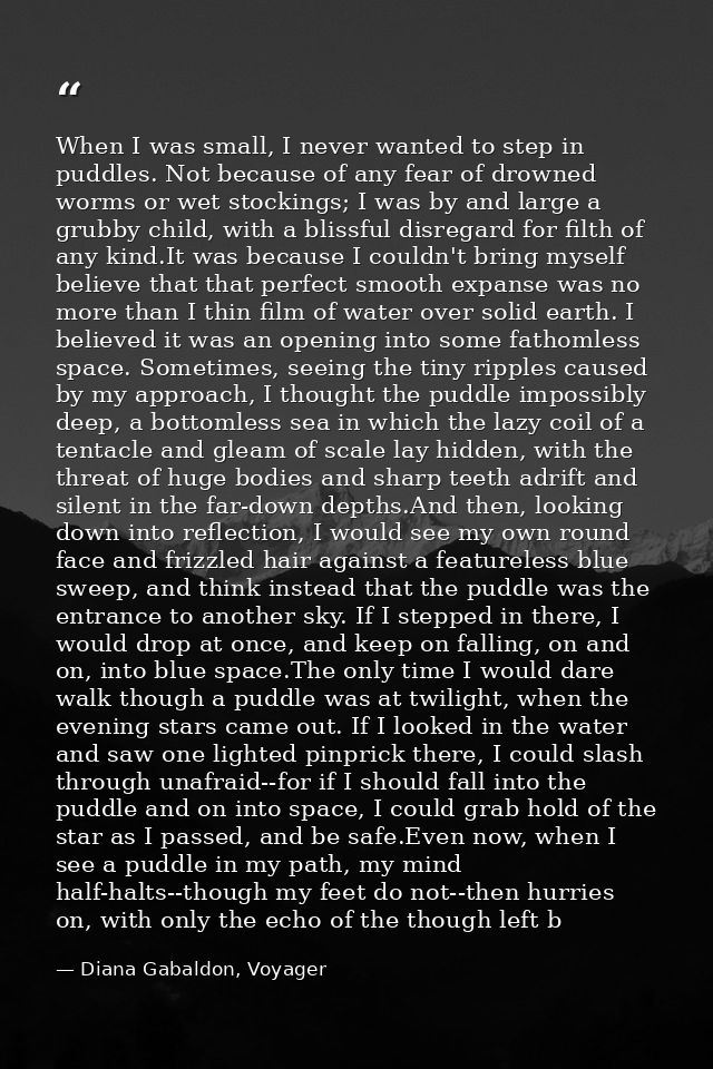 When I was small, I never wanted to step in puddles. Not because of any fear of drowned worms or wet stockings; I was by — Diana Gabaldon, Voyager