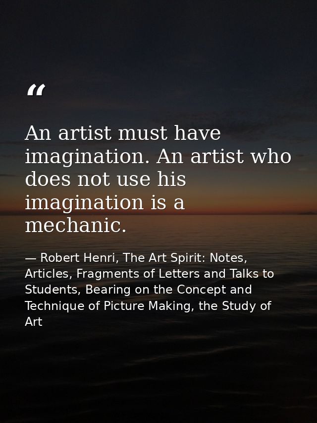 An artist must have imagination. An artist who does not use his imagination is a mechanic. — Robert Henri, The Art Spirit: Notes, Articles, Fragments of Letters and Talks to Students, Bearing on the Concept and Technique of Picture Making, the Study of Art