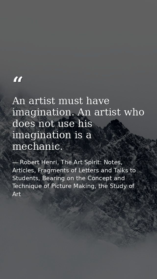 An artist must have imagination. An artist who does not use his imagination is a mechanic. — Robert Henri, The Art Spirit: Notes, Articles, Fragments of Letters and Talks to Students, Bearing on the Concept and Technique of Picture Making, the Study of Art
