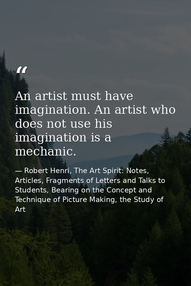 An artist must have imagination. An artist who does not use his imagination is a mechanic. — Robert Henri, The Art Spirit: Notes, Articles, Fragments of Letters and Talks to Students, Bearing on the Concept and Technique of Picture Making, the Study of Art