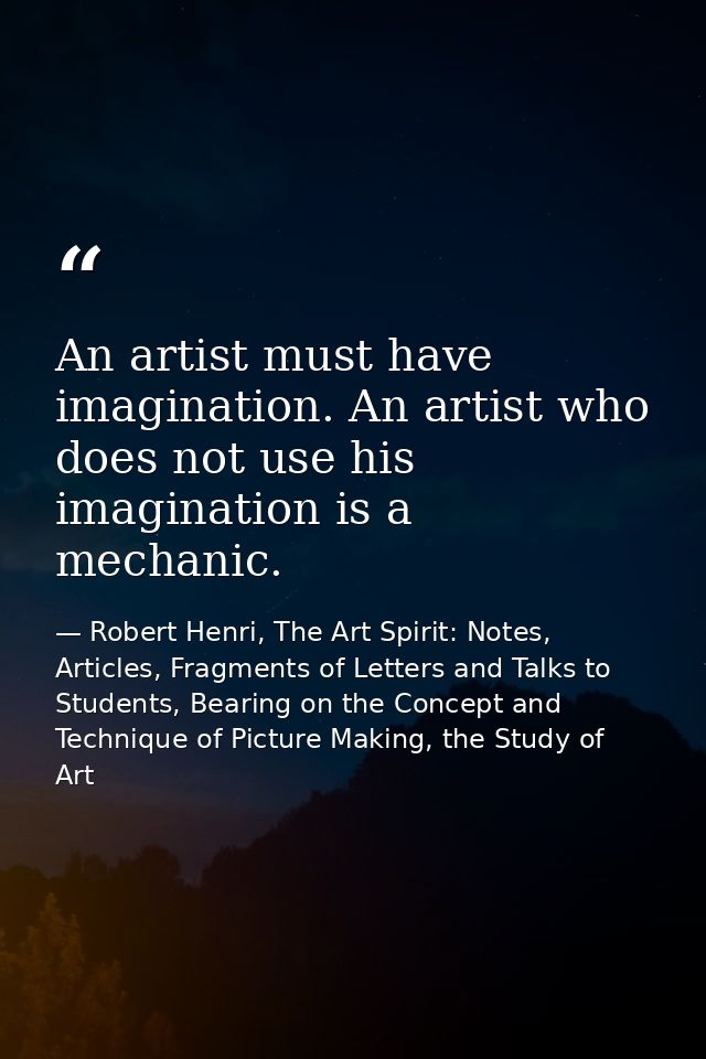 An artist must have imagination. An artist who does not use his imagination is a mechanic. — Robert Henri, The Art Spirit: Notes, Articles, Fragments of Letters and Talks to Students, Bearing on the Concept and Technique of Picture Making, the Study of Art