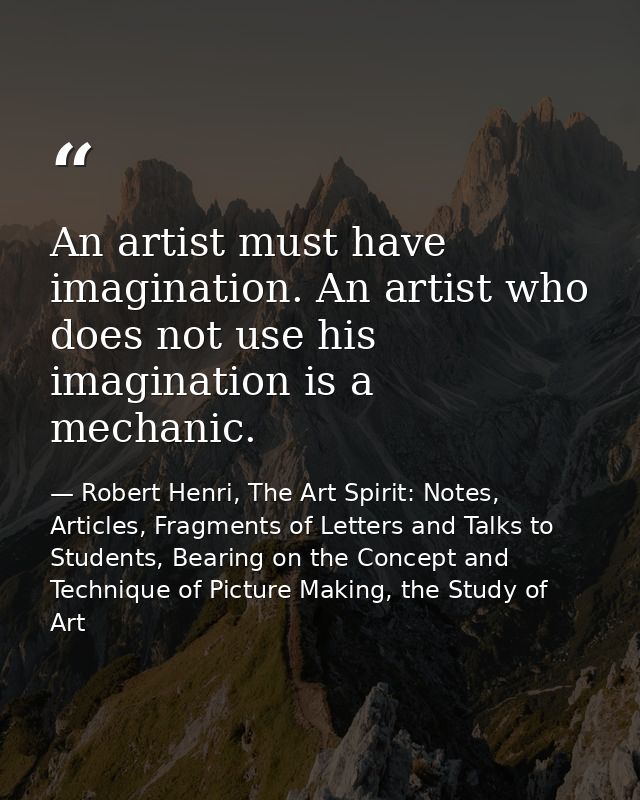 An artist must have imagination. An artist who does not use his imagination is a mechanic. — Robert Henri, The Art Spirit: Notes, Articles, Fragments of Letters and Talks to Students, Bearing on the Concept and Technique of Picture Making, the Study of Art