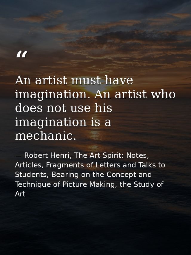An artist must have imagination. An artist who does not use his imagination is a mechanic. — Robert Henri, The Art Spirit: Notes, Articles, Fragments of Letters and Talks to Students, Bearing on the Concept and Technique of Picture Making, the Study of Art