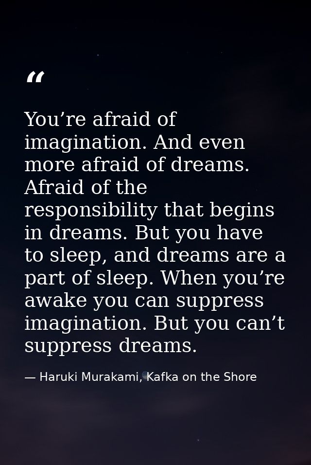 You’re afraid of imagination. And even more afraid of dreams. Afraid of the responsibility that begins in dreams. But yo — Haruki Murakami, Kafka on the Shore