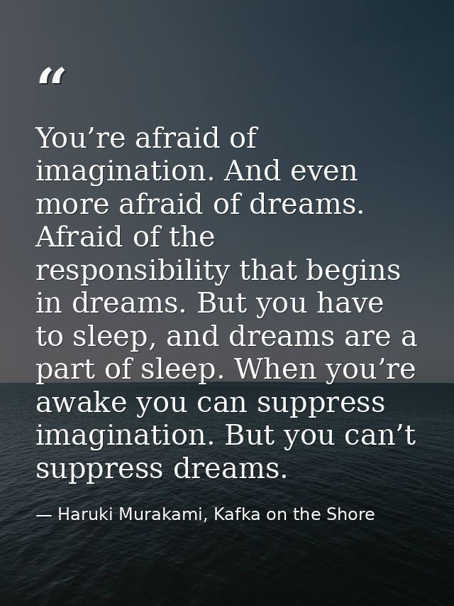 You’re afraid of imagination. And even more afraid of dreams. Afraid of the responsibility that begins in dreams. But yo — Haruki Murakami, Kafka on the Shore