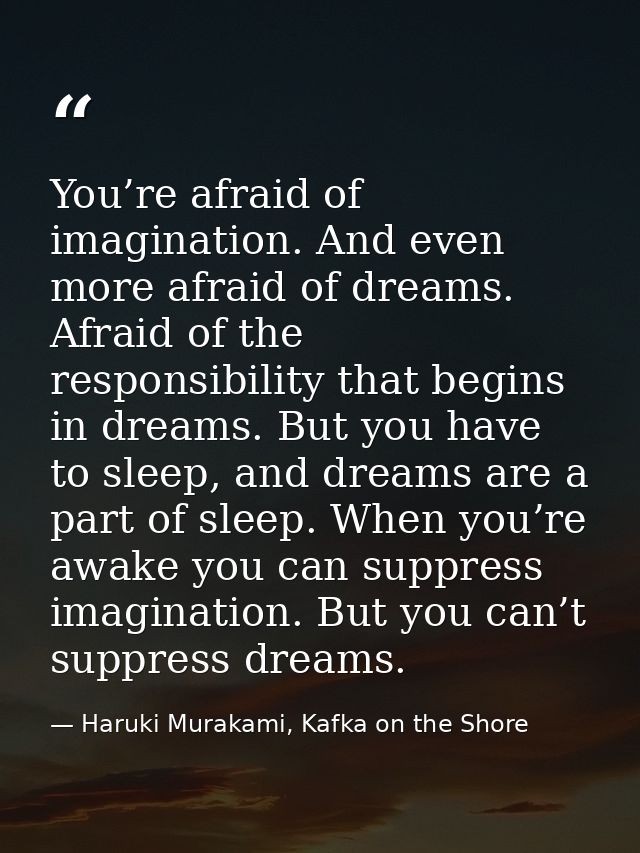 You’re afraid of imagination. And even more afraid of dreams. Afraid of the responsibility that begins in dreams. But yo — Haruki Murakami, Kafka on the Shore