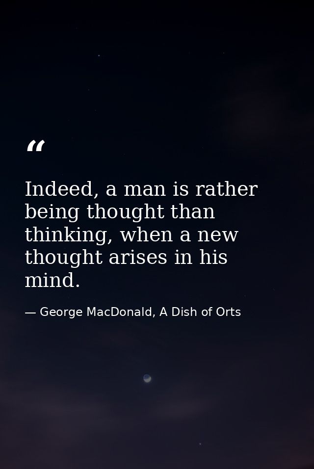 Indeed, a man is rather being thought than thinking, when a new thought arises in his mind. — George MacDonald, A Dish of Orts