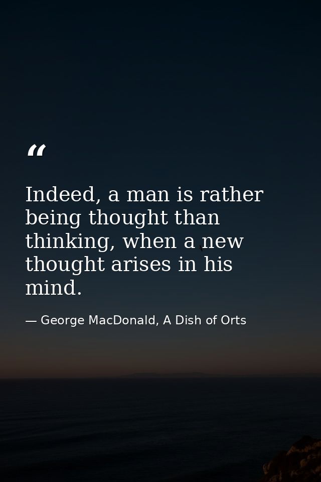 Indeed, a man is rather being thought than thinking, when a new thought arises in his mind. — George MacDonald, A Dish of Orts