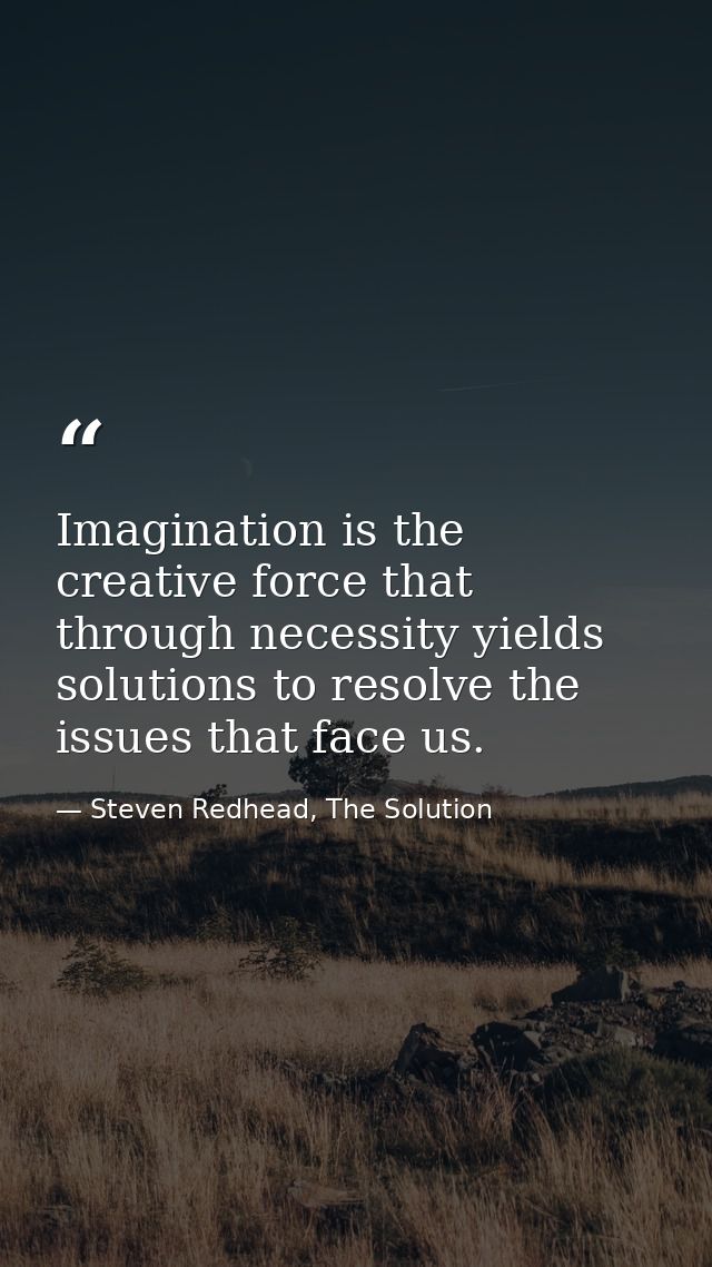 Imagination is the creative force that through necessity yields solutions to resolve the issues that face us. — Steven Redhead, The Solution