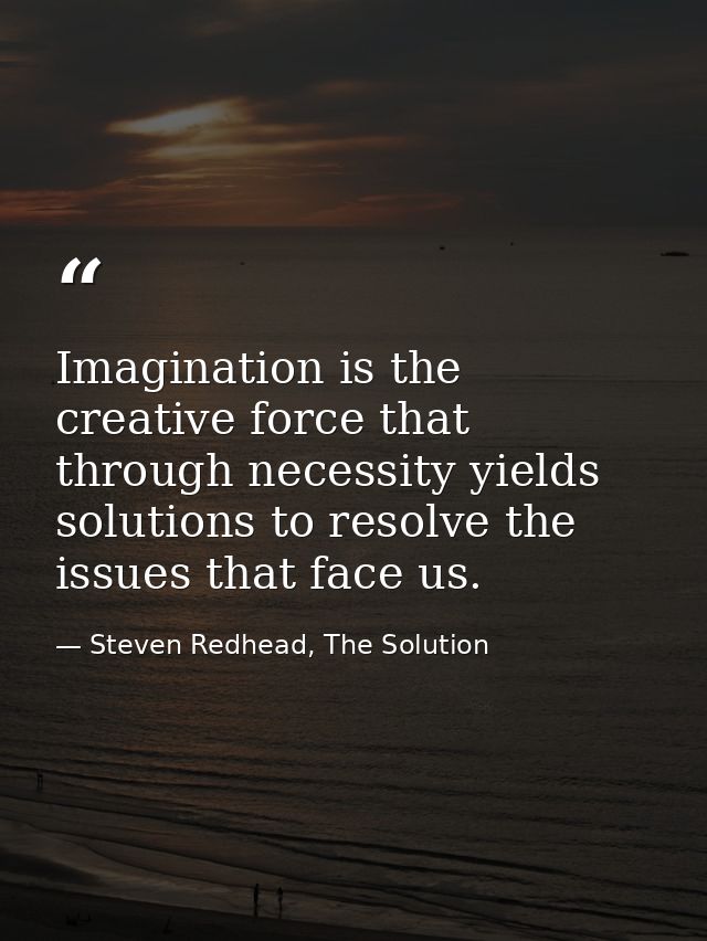 Imagination is the creative force that through necessity yields solutions to resolve the issues that face us. — Steven Redhead, The Solution