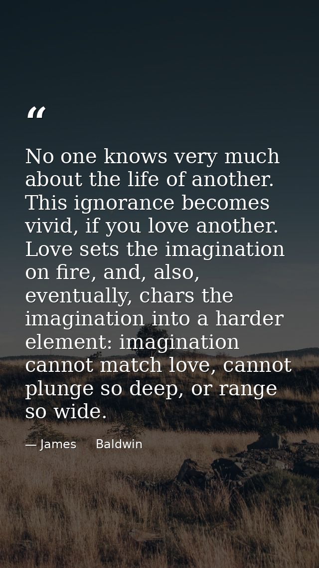 No one knows very much about the life of another. This ignorance becomes vivid, if you love another. Love sets the imagi — James     Baldwin