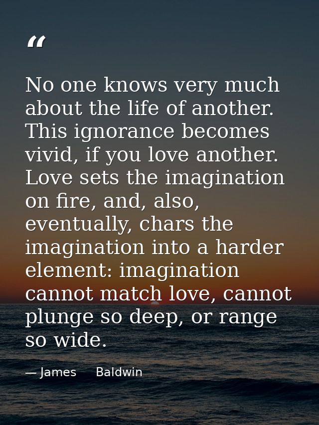 No one knows very much about the life of another. This ignorance becomes vivid, if you love another. Love sets the imagi — James     Baldwin