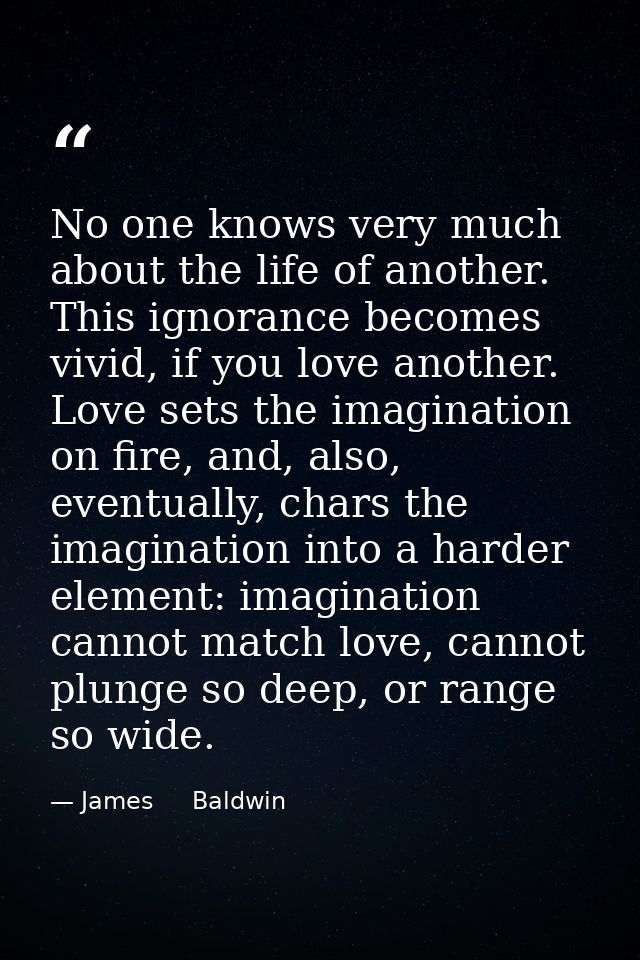 No one knows very much about the life of another. This ignorance becomes vivid, if you love another. Love sets the imagi — James     Baldwin