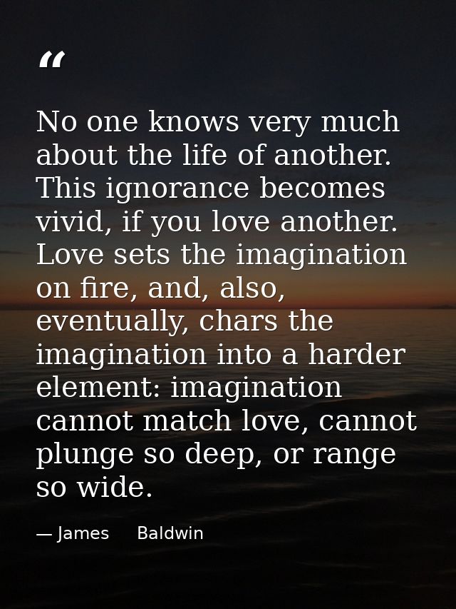 No one knows very much about the life of another. This ignorance becomes vivid, if you love another. Love sets the imagi — James     Baldwin