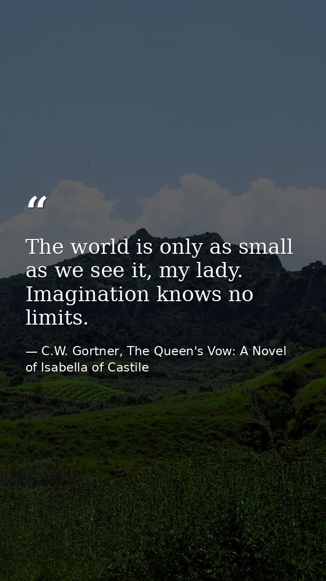 The world is only as small as we see it, my lady. Imagination knows no limits. — C.W. Gortner, The Queen's Vow: A Novel of Isabella of Castile