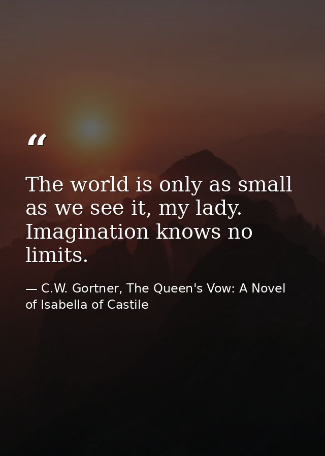 The world is only as small as we see it, my lady. Imagination knows no limits. — C.W. Gortner, The Queen's Vow: A Novel of Isabella of Castile