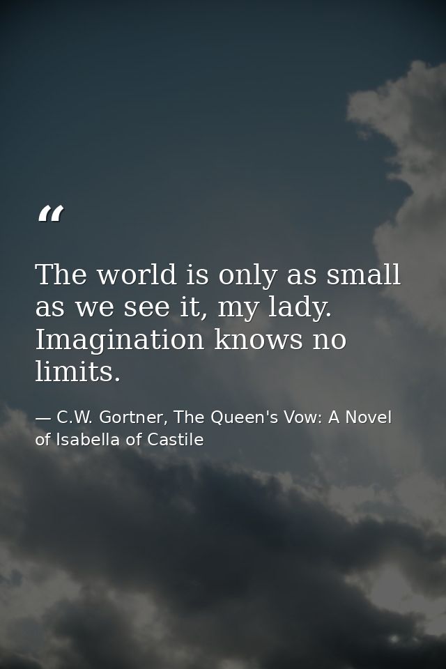 The world is only as small as we see it, my lady. Imagination knows no limits. — C.W. Gortner, The Queen's Vow: A Novel of Isabella of Castile