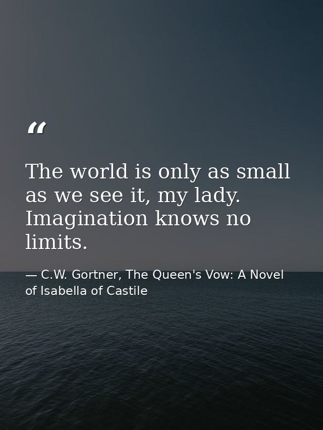 The world is only as small as we see it, my lady. Imagination knows no limits. — C.W. Gortner, The Queen's Vow: A Novel of Isabella of Castile