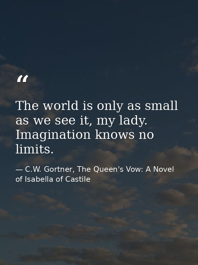 The world is only as small as we see it, my lady. Imagination knows no limits. — C.W. Gortner, The Queen's Vow: A Novel of Isabella of Castile