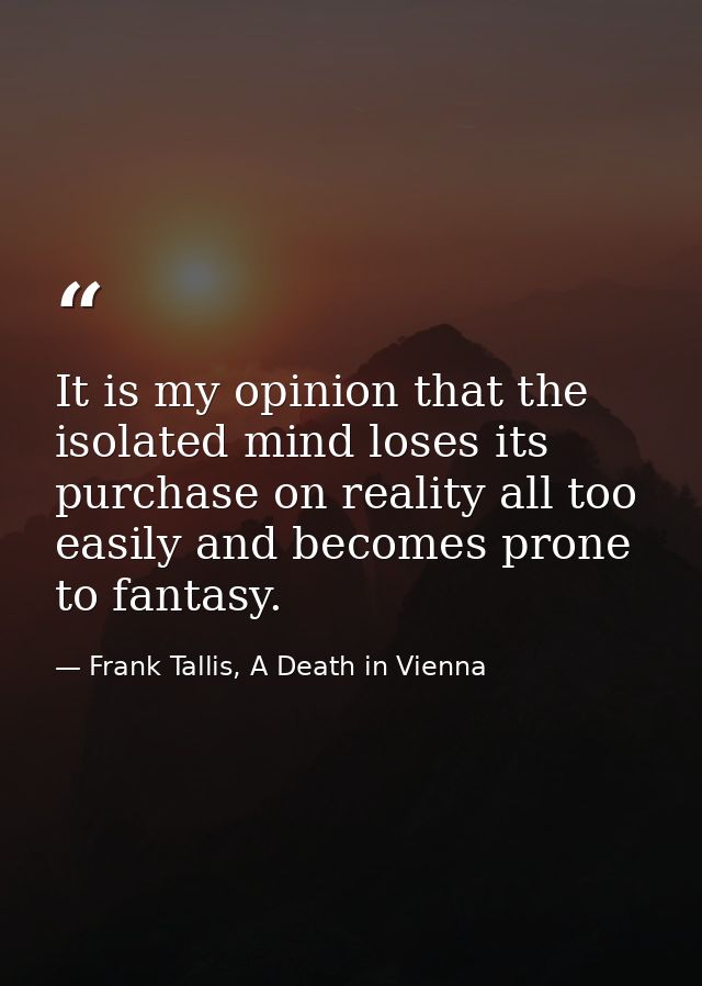 It is my opinion that the isolated mind loses its purchase on reality all too easily and becomes prone to fantasy. — Frank Tallis, A Death in Vienna