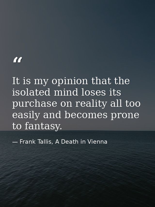 It is my opinion that the isolated mind loses its purchase on reality all too easily and becomes prone to fantasy. — Frank Tallis, A Death in Vienna