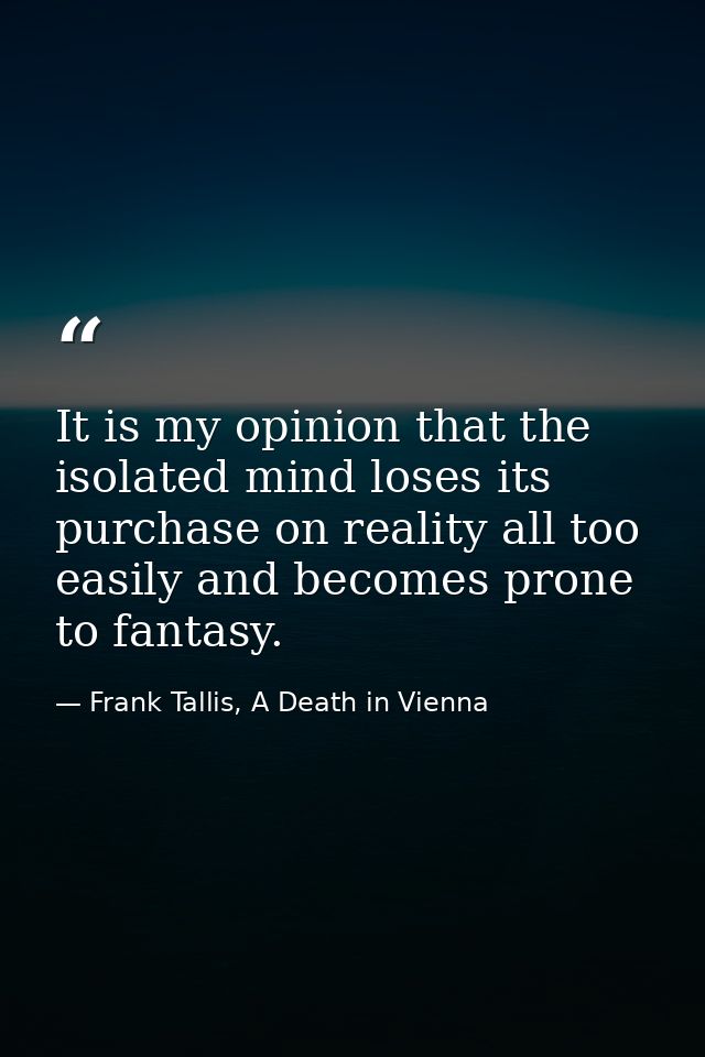 It is my opinion that the isolated mind loses its purchase on reality all too easily and becomes prone to fantasy. — Frank Tallis, A Death in Vienna