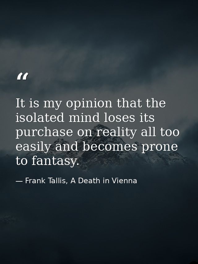It is my opinion that the isolated mind loses its purchase on reality all too easily and becomes prone to fantasy. — Frank Tallis, A Death in Vienna