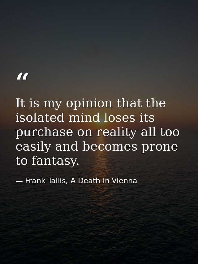 It is my opinion that the isolated mind loses its purchase on reality all too easily and becomes prone to fantasy. — Frank Tallis, A Death in Vienna