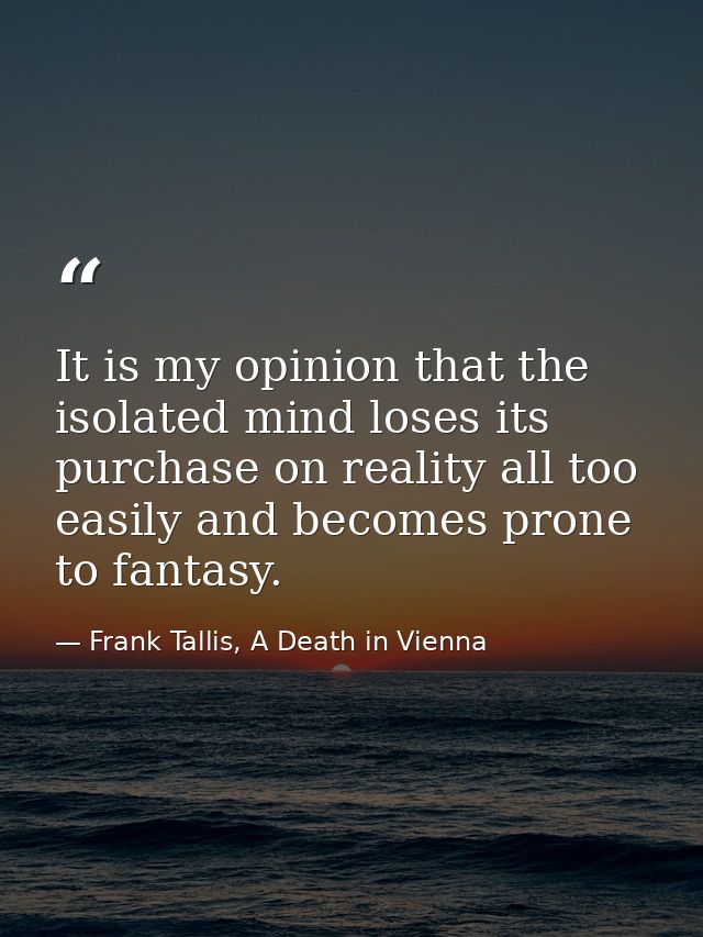 It is my opinion that the isolated mind loses its purchase on reality all too easily and becomes prone to fantasy. — Frank Tallis, A Death in Vienna