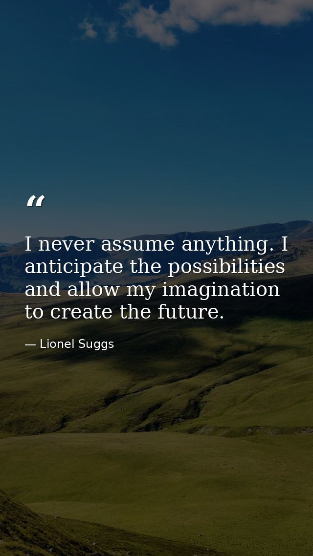 I never assume anything. I anticipate the possibilities and allow my imagination to create the future. — Lionel Suggs