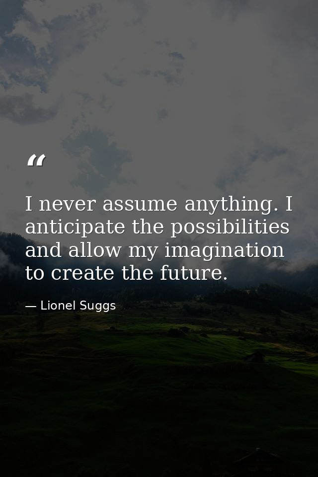 I never assume anything. I anticipate the possibilities and allow my imagination to create the future. — Lionel Suggs