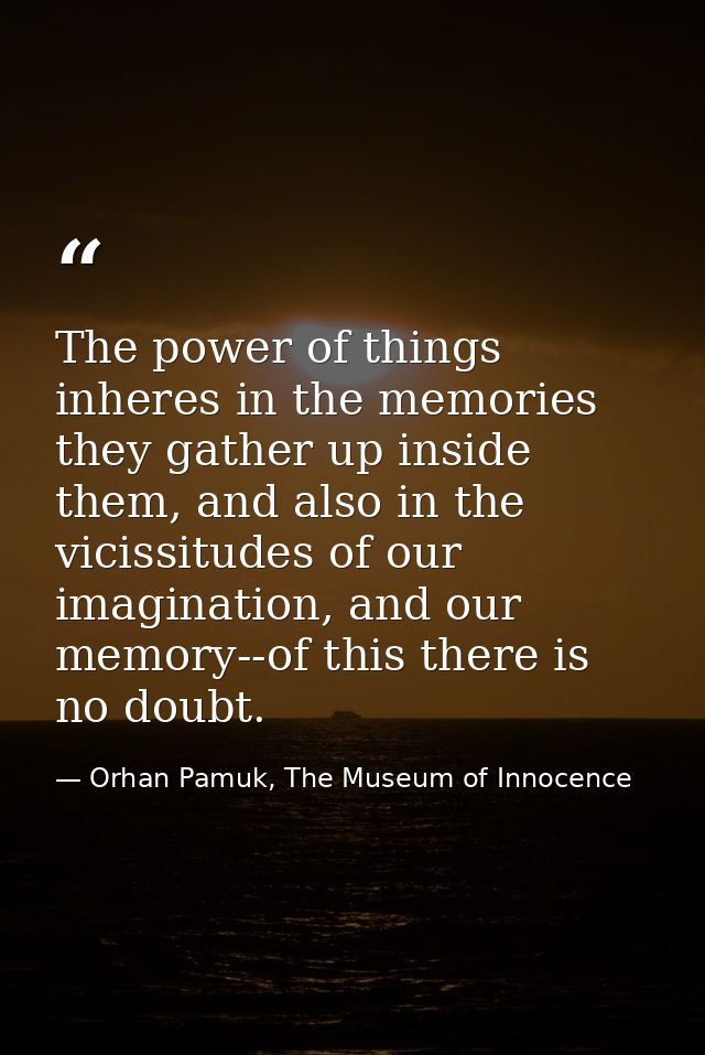 The power of things inheres in the memories they gather up inside them, and also in the vicissitudes of our imagination, — Orhan Pamuk, The Museum of Innocence